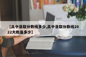 【高中录取分数线多少,高中录取分数线2022大概是多少】