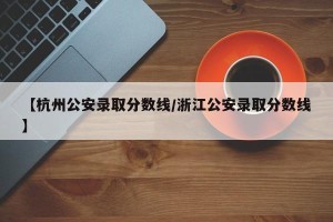 【杭州公安录取分数线/浙江公安录取分数线】