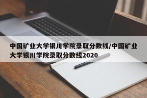 中国矿业大学银川学院录取分数线/中国矿业大学银川学院录取分数线2020