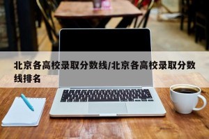 北京各高校录取分数线/北京各高校录取分数线排名