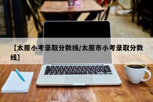 【太原小考录取分数线/太原市小考录取分数线】