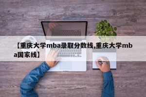 【重庆大学mba录取分数线,重庆大学mba国家线】