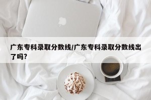 广东专科录取分数线/广东专科录取分数线出了吗?