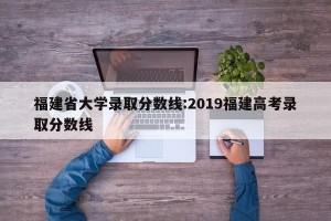 福建省大学录取分数线:2019福建高考录取分数线