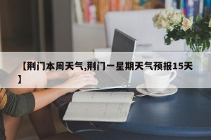 【荆门本周天气,荆门一星期天气预报15天】