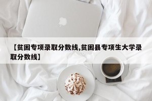 【贫困专项录取分数线,贫困县专项生大学录取分数线】