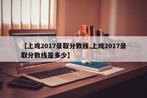 【上戏2017录取分数线,上戏2017录取分数线是多少】