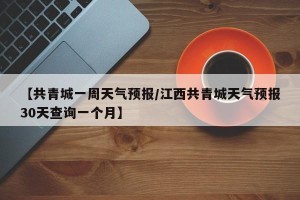 【共青城一周天气预报/江西共青城天气预报30天查询一个月】