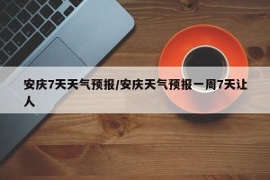 安庆7天天气预报/安庆天气预报一周7天让人