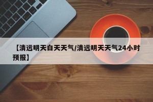 【清远明天白天天气/清远明天天气24小时预报】