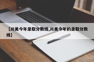 【川美今年录取分数线,川美今年的录取分数线】