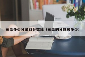 三高多少分录取分数线（三高的分数线多少）