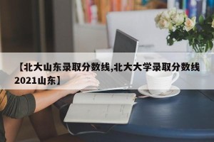 【北大山东录取分数线,北大大学录取分数线2021山东】