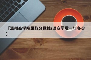 【温州商学院录取分数线/温商学费一年多少】