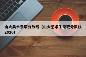 山大美术录取分数线（山大艺术生录取分数线2020）