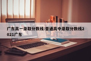 广东高一录取分数线:普通高中录取分数线2021广东