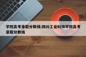 学院高考录取分数线:四川工业科技学院高考录取分数线