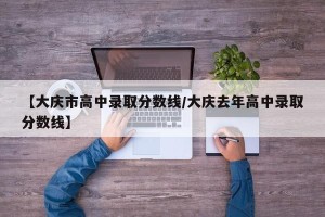 【大庆市高中录取分数线/大庆去年高中录取分数线】