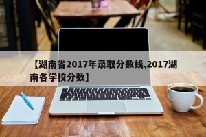 【湖南省2017年录取分数线,2017湖南各学校分数】