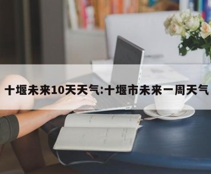 十堰未来10天天气:十堰市未来一周天气