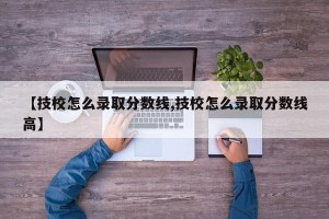 【技校怎么录取分数线,技校怎么录取分数线高】