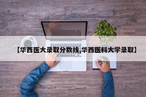 【华西医大录取分数线,华西医科大学录取】