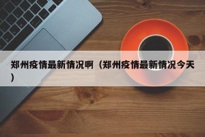 郑州疫情最新情况啊（郑州疫情最新情况今天）