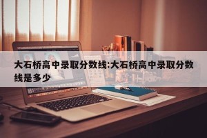 大石桥高中录取分数线:大石桥高中录取分数线是多少
