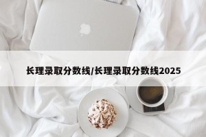 长理录取分数线/长理录取分数线2025