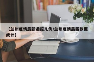【兰州疫情最新通报几例/兰州疫情最新数据统计】