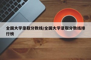 全国大学录取分数线/全国大学录取分数线排行榜