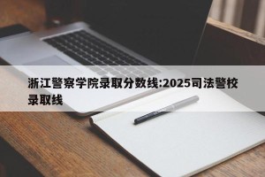 浙江警察学院录取分数线:2025司法警校录取线