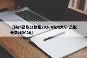 【扬州录取分数线2020/扬州大学 录取分数线2020】