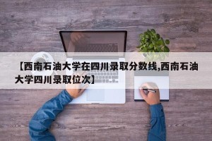 【西南石油大学在四川录取分数线,西南石油大学四川录取位次】