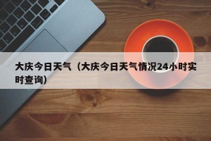 大庆今日天气（大庆今日天气情况24小时实时查询）