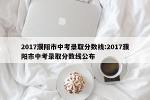 2017濮阳市中考录取分数线:2017濮阳市中考录取分数线公布