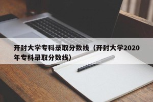 开封大学专科录取分数线（开封大学2020年专科录取分数线）