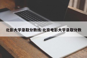 北影大学录取分数线:北京电影大学录取分数