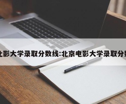 北影大学录取分数线:北京电影大学录取分数