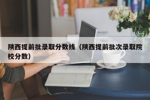 陕西提前批录取分数线（陕西提前批次录取院校分数）