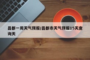 昌都一周天气预报/昌都市天气预报15天查询天