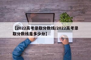【2022高考录取分数线/2022高考录取分数线是多少分】