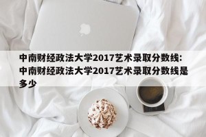 中南财经政法大学2017艺术录取分数线:中南财经政法大学2017艺术录取分数线是多少