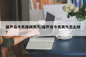 葫芦岛今天夜间天气/葫芦岛今天天气怎么样?