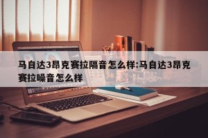 马自达3昂克赛拉隔音怎么样:马自达3昂克赛拉噪音怎么样