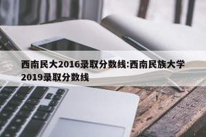 西南民大2016录取分数线:西南民族大学2019录取分数线