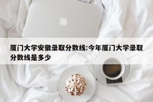 厦门大学安徽录取分数线:今年厦门大学录取分数线是多少