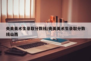 央美美术生录取分数线/央美美术生录取分数线山西