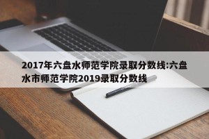 2017年六盘水师范学院录取分数线:六盘水市师范学院2019录取分数线