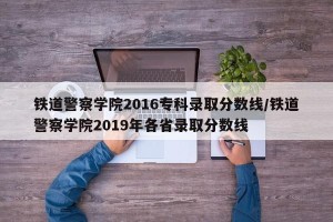铁道警察学院2016专科录取分数线/铁道警察学院2019年各省录取分数线